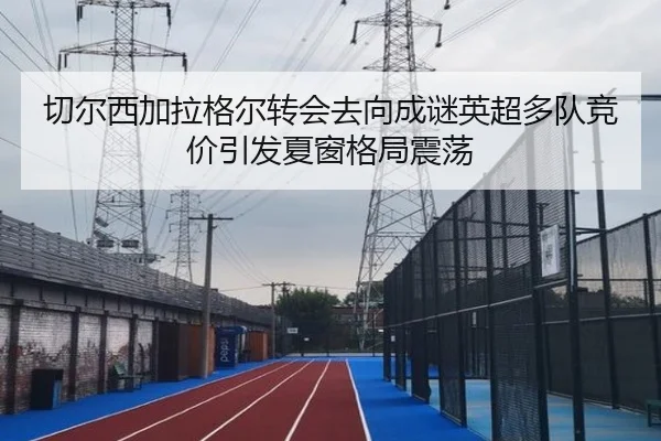 切尔西加拉格尔转会去向成谜英超多队竞价引发夏窗格局震荡